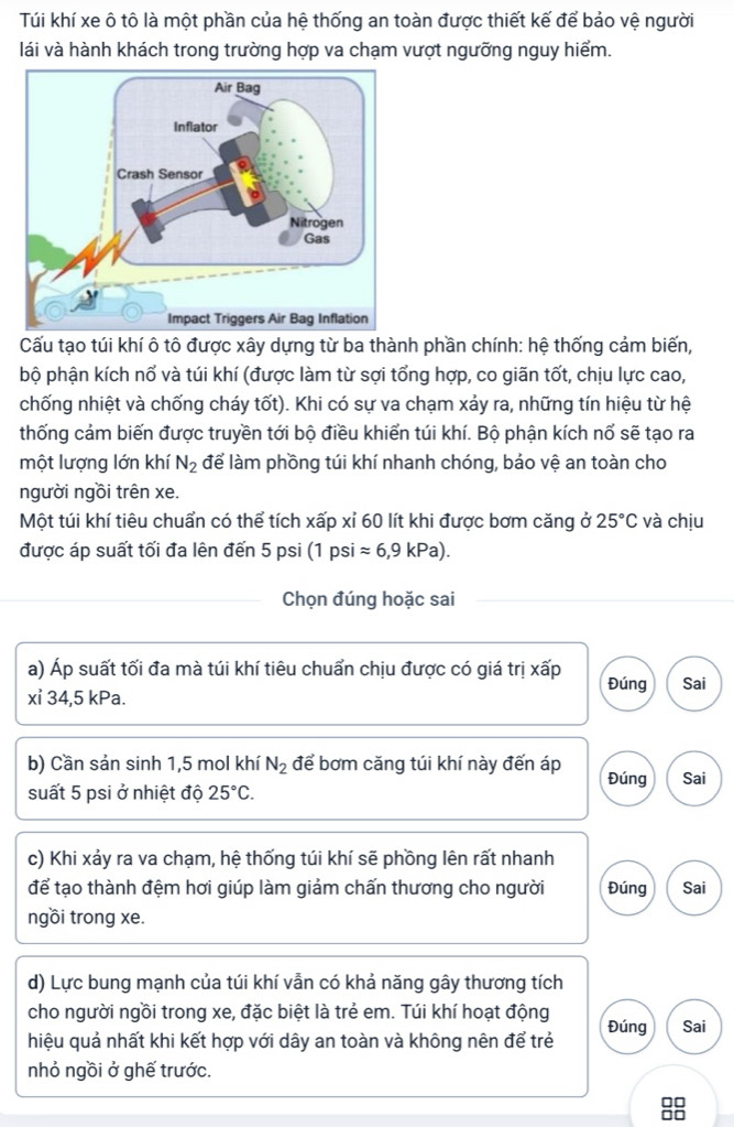 Túi khí xe ô tô là một phần của hệ thống an toàn được thiết kế để bảo vệ người
lái và hành khách trong trường hợp va chạm vượt ngưỡng nguy hiểm.
Cấu tạo túi khí ô tô được xây dựng từ ba thành phần chính: hệ thống cảm biến,
bộ phận kích nổ và túi khí (được làm từ sợi tổng hợp, co giãn tốt, chịu lực cao,
chống nhiệt và chống cháy tốt). Khi có sự va chạm xảy ra, những tín hiệu từ hệ
thống cảm biến được truyền tới bộ điều khiển túi khí. Bộ phận kích nổ sẽ tạo ra
một lượng lớn khí N_2 để làm phồng túi khí nhanh chóng, bảo vệ an toàn cho
người ngồi trên xe.
Một túi khí tiêu chuẩn có thể tích xấp xỉ 60 lít khi được bơm căng ở 25°C và chịu
được áp suất tối đa lên đến 5 psi (1 psi approx 6,9kPa).
Chọn đúng hoặc sai
a) Áp suất tối đa mà túi khí tiêu chuẩn chịu được có giá trị xấp Đúng Sai
xỉ 34,5 kPa.
b) Cần sản sinh 1,5 mol khí N_2 để bơm căng túi khí này đến áp Đúng Sai
suất 5 psi ở nhiệt độ 25°C.
c) Khi xảy ra va chạm, hệ thống túi khí sẽ phồng lên rất nhanh
để tạo thành đệm hơi giúp làm giảm chấn thương cho người Đúng Sai
ngồi trong xe.
d) Lực bung mạnh của túi khí vẫn có khả năng gây thương tích
cho người ngồi trong xe, đặc biệt là trẻ em. Túi khí hoạt động
hiệu quả nhất khi kết hợp với dây an toàn và không nên để trẻ Đúng Sai
nhỏ ngồi ở ghế trước.
8