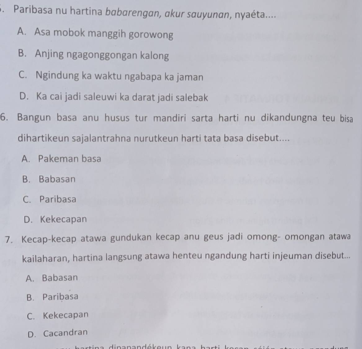 Paribasa nu hartina babarengan, akur sauyunan, nyaéta....
A. Asa mobok manggih gorowong
B. Anjing ngagonggongan kalong
C. Ngindung ka waktu ngabapa ka jaman
D. Ka cai jadi saleuwi ka darat jadi salebak
6. Bangun basa anu husus tur mandiri sarta harti nu dikandungna teu bisa
dihartikeun sajalantrahna nurutkeun harti tata basa disebut....
A. Pakeman basa
B. Babasan
C. Paribasa
D. Kekecapan
7. Kecap-kecap atawa gundukan kecap anu geus jadi omong- omongan atawa
kailaharan, hartina langsung atawa henteu ngandung harti injeuman disebut...
A. Babasan
B. Paribasa
C. Kekecapan
D. Cacandran