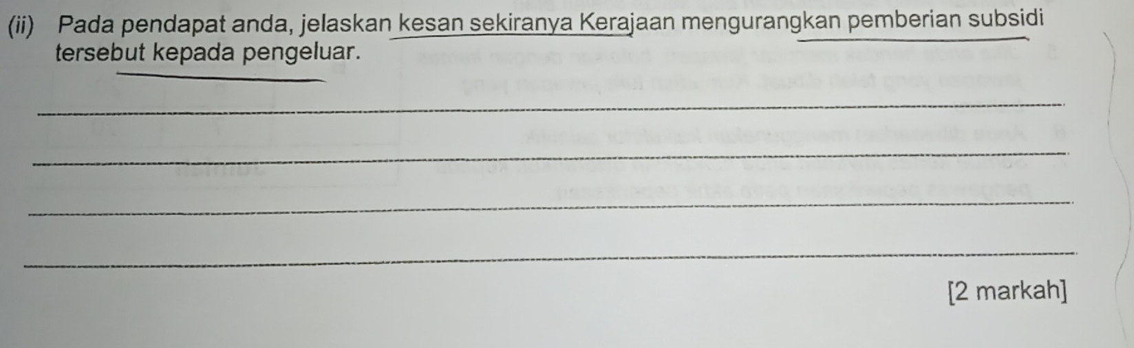 (ii) Pada pendapat anda, jelaskan kesan sekiranya Kerajaan mengurangkan pemberian subsidi 
tersebut kepada pengeluar. 
_ 
_ 
_ 
_ 
_ 
_ 
_ 
[2 markah]