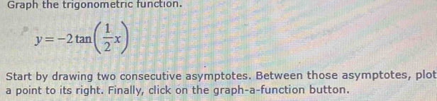 Graph the trigonometric function.
y=-2tan ( 1/2 x)
Start by drawing two consecutive asymptotes. Between those asymptotes, plot 
a point to its right. Finally, click on the graph-a-function button.