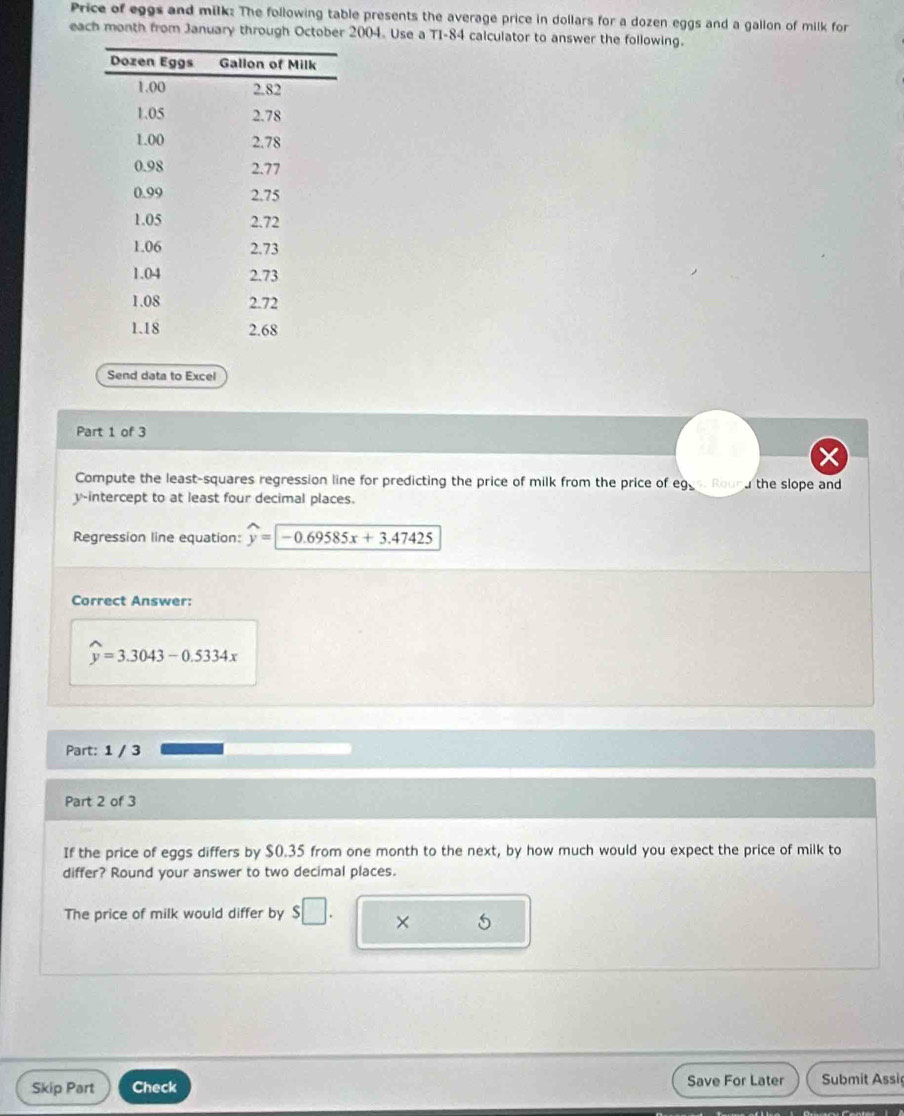Price of eggs and milk: The following table presents the average price in dollars for a dozen eggs and a gallon of milk for 
each month from January through October 2004. Use a TI-84 calculator to answer the following. 
Send data to Excel 
Part 1 of 3 
Compute the least-squares regression line for predicting the price of milk from the price of eggs. Rourd the slope and 
y-intercept to at least four decimal places. 
Regression line equation: widehat y=-0.69585x+3.47425
Correct Answer:
widehat y=3.3043-0.5334x
Part: 1 / 3 
Part 2 of 3 
If the price of eggs differs by $0.35 from one month to the next, by how much would you expect the price of milk to 
differ? Round your answer to two decimal places. 
The price of milk would differ by $□. × 5
Skip Part Check Save For Later Submit Assiç