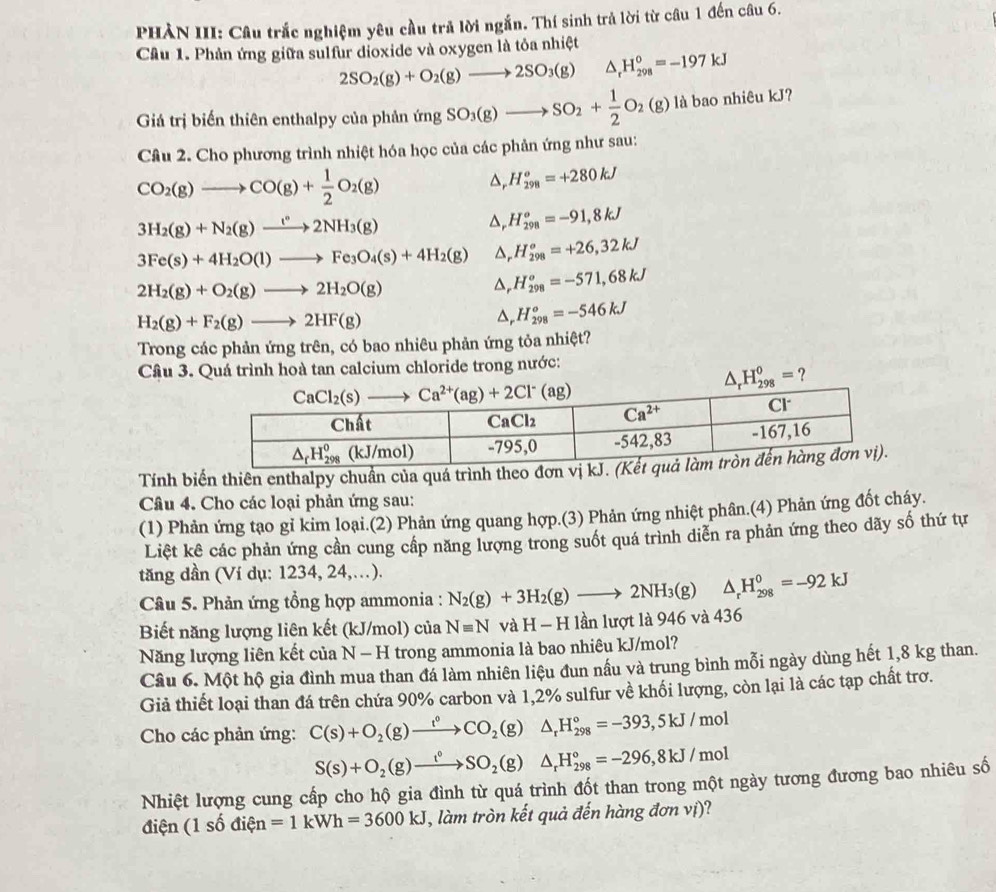PHÀN III: Câu trắc nghiệm yêu cầu trả lời ngắn. Thí sinh trả lời từ câu 1 đến câu 6.
Cầu 1. Phản ứng giữa sulfur dioxide và oxygen là tôa nhiệt
2SO_2(g)+O_2(g)to 2SO_3(g) △ _rH_(298)°=-197kJ
Giá trị biến thiên enthalpy của phản (mgSO_3(g)to SO_2+ 1/2 O_2(g) là bao nhiêu kJ?
Câu 2. Cho phương trình nhiệt hóa học của các phản ứng như sau:
CO_2(g)to CO(g)+ 1/2 O_2(g)
H_(298)^o=+280kJ
3H_2(g)+N_2(g)to 2°2NH_3(g)
△ , H_(298)^o=-91,8kJ
3Fe(s)+4H_2O(l)to Fe_3O_4(s)+4H_2(g) △ H_(298)^o=+26,32kJ
2H_2(g)+O_2(g)to 2H_2O(g)
D, H_(298)^o=-571,68kJ
H_2(g)+F_2(g)to 2HF(g)
△, H_(298)^o=-546kJ
Trong các phản ứng trên, có bao nhiêu phản ứng tỏa nhiệt?
Câu 3. Quá trình hoà tan calcium chloride trong nước:
△ _rH_(298)^o= ?
Tính biến thiên enthalpy chuẩn của quá trình theo
Câu 4. Cho các loại phản ứng sau:
(1) Phản ứng tạo gỉ kim loại.(2) Phản ứng quang hợp.(3) Phản ứng nhiệt phân.(4) Phản ứng đốt cháy.
Liệt kê các phản ứng cần cung cấp năng lượng trong suốt quá trình diễn ra phản ứng theo dãy số thứ tự
tăng dần (Ví dụ: 1234, 24,…).
Câu 5. Phản ứng tổng hợp ammonia : N_2(g)+3H_2(g)to 2NH_3(g)△ _rH_(298)^0=-92kJ
Biết năng lượng liên kết (kJ/mol) của Nequiv N và H - H lần lượt là 946 và 436
Năng lượng liên kết của n N - H trong ammonia là bao nhiêu kJ/mol?
Câu 6. Một hộ gia đình mua than đá làm nhiên liệu đun nầu và trung bình mỗi ngày dùng hết 1,8 kg than.
Giả thiết loại than đá trên chứa 90% carbon và 1,2% sulfur về khối lượng, còn lại là các tạp chất trơ.
Cho các phản ứng: C(s)+O_2(g)to CO_circ CO_2(g)△ _rH_(298)°=-393,5kJ/mol
S(s)+O_2(g)to SO_2(g)△ _rH_(298)°=-296,8kJ/mol
Nhiệt lượng cung cấp cho hộ gia đình từ quá trình đốt than trong một ngày tương đương bao nhiêu số
điện (1 số điện =1kWh=3600kJ , làm tròn kết quả đến hàng đơn vị)?