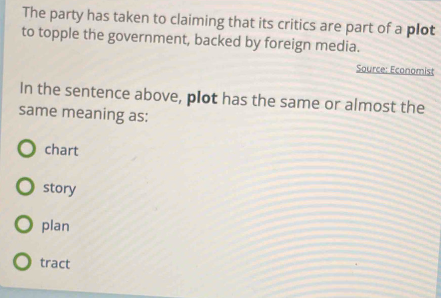 The party has taken to claiming that its critics are part of a plot
to topple the government, backed by foreign media.
Source: Economist
In the sentence above, plot has the same or almost the
same meaning as:
chart
story
plan
tract