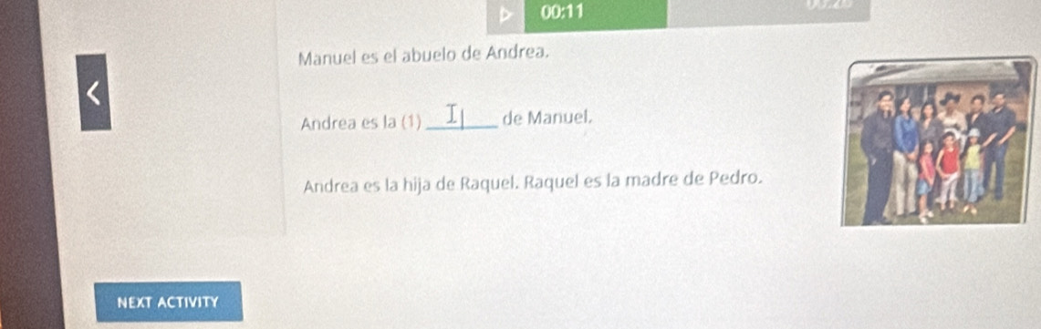 00:11 

1 
Manuel es el abuelo de Andrea. 
Andrea es la (1) _de Manuel. 
Andrea es la hija de Raquel. Raquel es la madre de Pedro. 
NEXT ACTIVITY