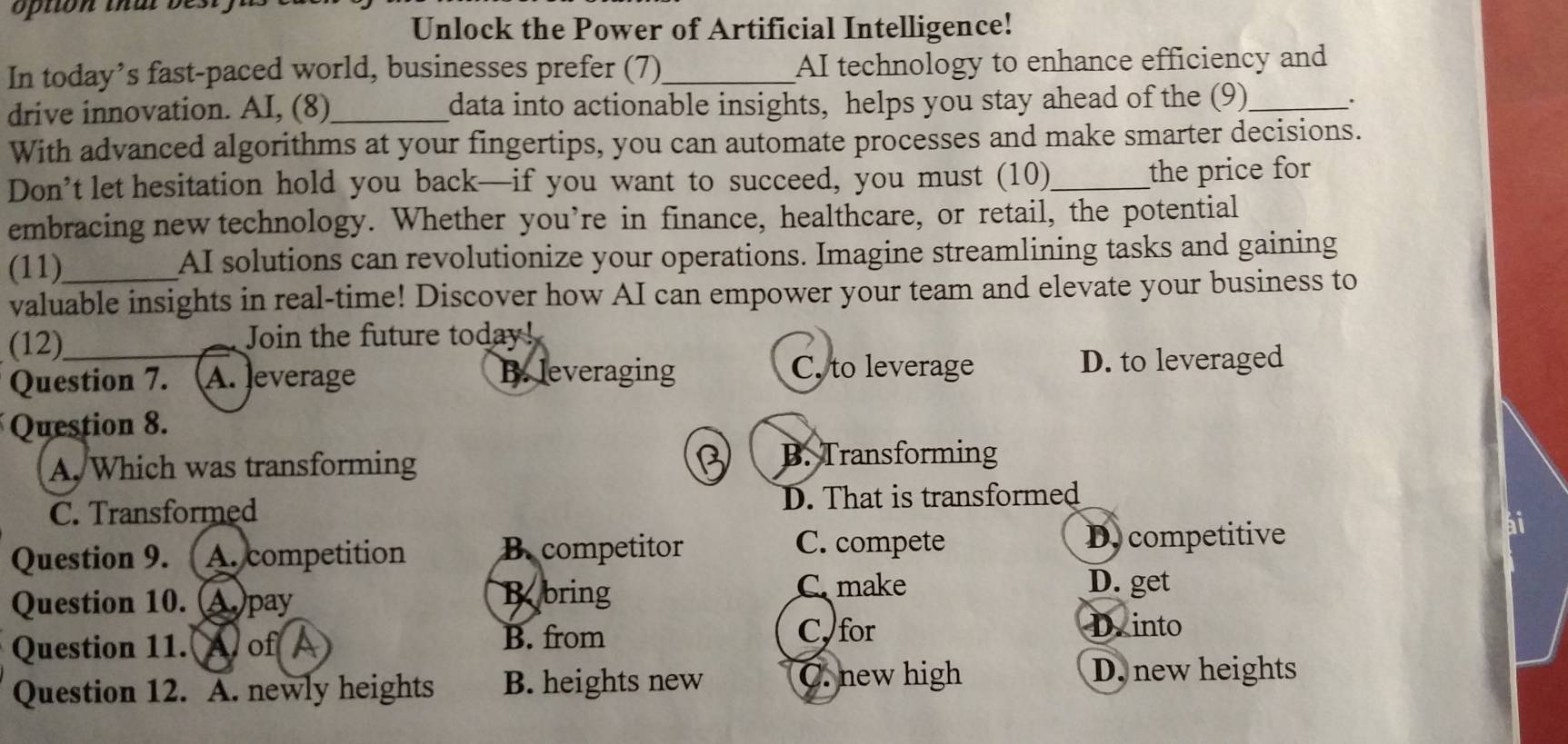 option that be 
Unlock the Power of Artificial Intelligence!
In today’s fast-paced world, businesses prefer (7)_ AI technology to enhance efficiency and
drive innovation. AI, (8)_ data into actionable insights, helps you stay ahead of the (9)_
.
With advanced algorithms at your fingertips, you can automate processes and make smarter decisions.
Don’t let hesitation hold you back—if you want to succeed, you must (10)_
the price for
embracing new technology. Whether you’re in finance, healthcare, or retail, the potential
(11) AI solutions can revolutionize your operations. Imagine streamlining tasks and gaining
valuable insights in real-time! Discover how AI can empower your team and elevate your business to
(12) Join the future today!
C. to leverage
Question 7. A. Jeverage B. leveraging D. to leveraged
Question 8.
A. Which was transforming
B. Transforming
C. Transformed D. That is transformed
C. compete
Question 9. A. competition B.competitor D. competitive
Question 10. (A)pay
Bobring C. make D. get
B. from C, for
Question 11. Aof I D into
Question 12. A. newly heights B. heights new C. new high
D. new heights