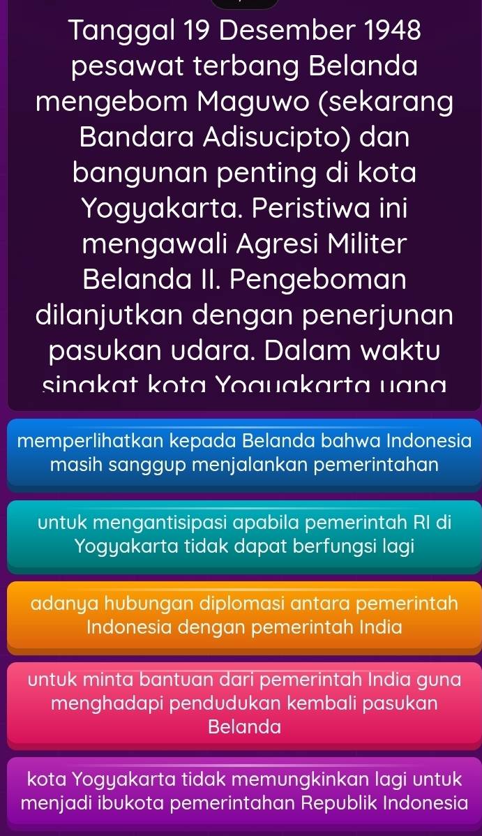 Tanggal 19 Desember 1948
pesawat terbang Belanda
mengebom Maguwo (sekarang
Bandara Adisucipto) dan
bangunan penting di kota
Yogyakarta. Peristiwa ini
mengawali Agresi Militer
Belanda II. Pengeboman
dilanjutkan dengan penerjunan
pasukan udara. Dalam waktu
sinakat kota Yoauakarta uana
memperlihatkan kepada Belanda bahwa Indonesia
masih sanggup menjalankan pemerintahan
untuk mengantisipasi apabila pemerintah RI di
Yogyakarta tidak dapat berfungsi lagi
adanya hubungan diplomasi antara pemerintah
Indonesia dengan pemerintah India
untuk minta bantuan dari pemerintah India guna
menghadapi pendudukan kembali pasukan
Belanda
kota Yogyakarta tidak memungkinkan lagi untuk
menjadi ibukota pemerintahan Republik Indonesia