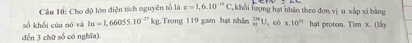 Cho độ lớn điện tích nguyên tố là e=1,6.10^(-19)C T, khối lượng hạt nhân theo đơn vị u xấp xỉ bằng 
số khối của nó và 1u=1,66055.10^(-27)kg. Trong 119 gam hạt nhân _(92)^(238)U, cdot 6* .10^(25) hạt proton. Tìm x. (lấy 
đến 3 chữ số có nghĩa).