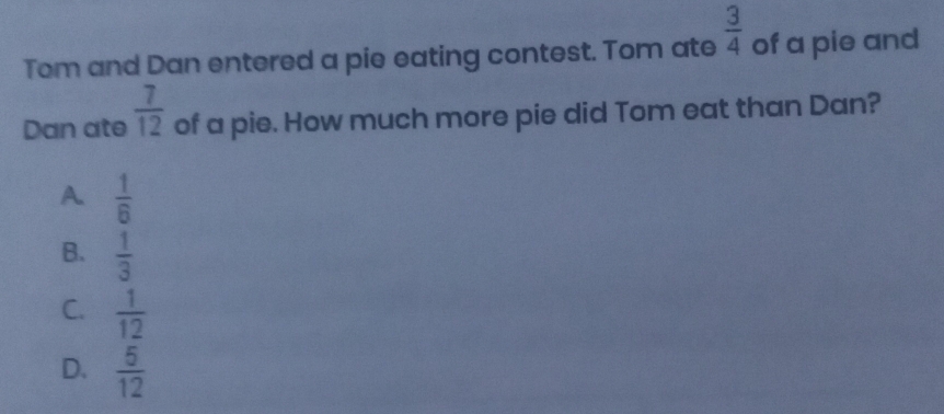 Tom and Dan entered a pie eating contest. Tom ate  3/4  of a pie and
Dan ate  7/12  of a pie. How much more pie did Tom eat than Dan?
A.  1/6 
B.  1/3 
C.  1/12 
D.  5/12 