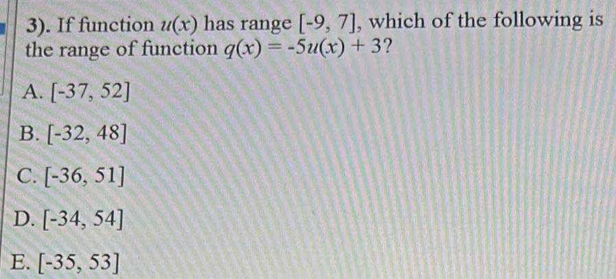 3). If function u(x) has range [-9,7] , which of the following is
the range of function q(x)=-5u(x)+3 ?
A. [-37,52]
B. [-32,48]
C. [-36,51]
D. [-34,54]
E. [-35,53]