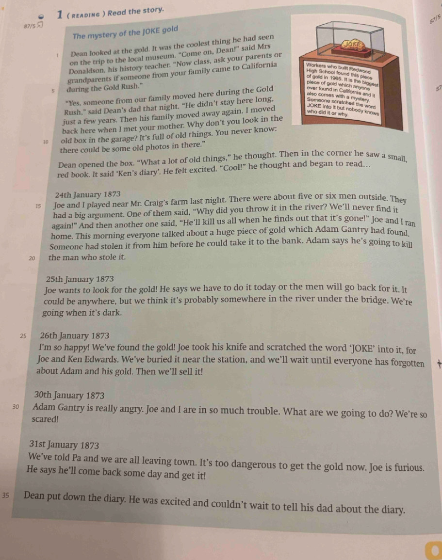 1 ( reлding ) Read the story.
87/5
87/5 
The mystery of the JOKE gold
、 Dean looked at the gold. It was the coolest thing he had seen
on the trip to the local museum. "Come on, Dean!" said Mrs
Donaldson, his history teacher. “Now class, ask your parents or
grandparents if someone from your family came to California
5 during the Gold Rush."
87
"Yes, someone from our family moved here during the Gold
Rush,” said Dean’s dad that night. “He didn’t stay here long,
just a few years. Then his family moved away again. I moved
back here when I met your mother. Why don't you look in the
10 old box in the garage? It’s full of old things. You never know:
there could be some old photos in there.”
Dean opened the box. “What a lot of old things,” he thought. Then in the corner he saw a small,
red book. It said ‘Ken’s diary’. He felt excited. “Cool!” he thought and began to read….
24th January 1873
15 Joe and I played near Mr. Craig’s farm last night. There were about five or six men outside. They
had a big argument. One of them said, “Why did you throw it in the river? We’ll never find it
again!” And then another one said, “He’ll kill us all when he finds out that it’s gone!” Joe and I ran
home. This morning everyone talked about a huge piece of gold which Adam Gantry had found.
Someone had stolen it from him before he could take it to the bank. Adam says he’s going to kill
20 the man who stole it.
25th January 1873
Joe wants to look for the gold! He says we have to do it today or the men will go back for it. It
could be anywhere, but we think it’s probably somewhere in the river under the bridge. We’re
going when it’s dark.
25 26th January 1873
I’m so happy! We’ve found the gold! Joe took his knife and scratched the word ‘JOKE’ into it, for
Joe and Ken Edwards. We’ve buried it near the station, and we’ll wait until everyone has forgotten   
about Adam and his gold. Then we’ll sell it!
30th January 1873
30 Adam Gantry is really angry. Joe and I are in so much trouble. What are we going to do? We’re so
scared!
31st January 1873
We’ve told Pa and we are all leaving town. It’s too dangerous to get the gold now. Joe is furious.
He says he’ll come back some day and get it!
35 Dean put down the diary. He was excited and couldn’t wait to tell his dad about the diary.