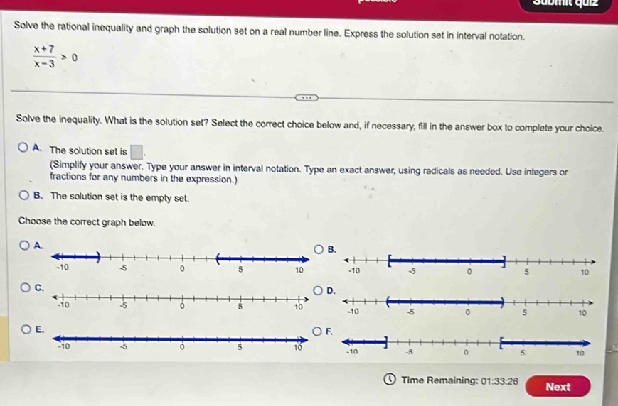 Sübmit quiz
Solve the rational inequality and graph the solution set on a real number line. Express the solution set in interval notation.
 (x+7)/x-3 >0
Solve the inequality. What is the solution set? Select the correct choice below and, if necessary, fill in the answer box to complete your choice.
A. The solution set is □. 
(Simplify your answer. Type your answer in interval notation. Type an exact answer, using radicals as needed. Use integers or
fractions for any numbers in the expression.)
B. The solution set is the empty set.
Choose the correct graph below.
C.
O
Time Remaining: 01:33:26 Next