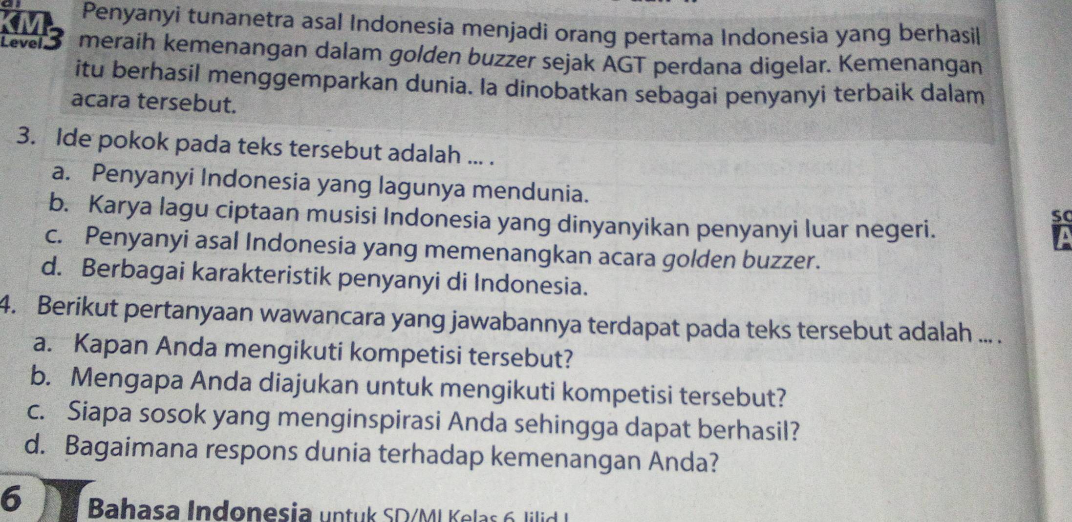 Penyanyi tunanetra asal Indonesia menjadi orang pertama Indonesia yang berhasil
Level meraih kemenangan dalam golden buzzer sejak AGT perdana digelar. Kemenangan
itu berhasil menggemparkan dunia. la dinobatkan sebagai penyanyi terbaik dalam
acara tersebut.
3. Ide pokok pada teks tersebut adalah ... .
a. Penyanyi Indonesia yang lagunya mendunia. so
b. Karya lagu ciptaan musisi Indonesia yang dinyanyikan penyanyi luar negeri.
V
c. Penyanyi asal Indonesia yang memenangkan acara golden buzzer.
d. Berbagai karakteristik penyanyi di Indonesia.
4. Berikut pertanyaan wawancara yang jawabannya terdapat pada teks tersebut adalah ... .
a. Kapan Anda mengikuti kompetisi tersebut?
b. Mengapa Anda diajukan untuk mengikuti kompetisi tersebut?
c. Siapa sosok yang menginspirasi Anda sehingga dapat berhasil?
d. Bagaimana respons dunia terhadap kemenangan Anda?
6
Bahasa Indonesia untuk SD/M L K elas l