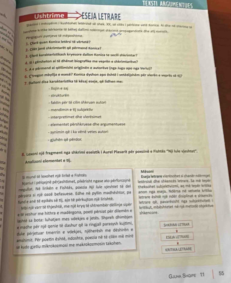 TEKSTI ARGUMENTUES
ash Ushtrime ESEJA LETRARE
_
ckkrimi I mésipërm.I kushtohet letérsisé së shek, XX, së cilés i pérkiste vetê Kanica. Ai dne në shkrime si
her n 
hershme kritike kërkonte të bēhej dallimi ndërmjet shkrimit propagandistik dhe anj eseistk,
end s Pergigjuni pyetjeve të méposhtme.
mề l 1. Çfarë quan Konica letërsi të vërtetë?
2. Cilët Janë shkrimtarët që përmend Konica?
Tếr, Tổ hạo
3. Çfarë karakteristikash kryesore dallon Konica te secili shkrimtar?
shqipt 4. 5i I gërsheton ai të dhënat biografike me veprën e shkrimtarêve?
udon
(Bruk
5. A e përmend ai qëllimisht origjinën e autorëve (nga Jugu apo nga Veriu)?
Vera 6. Ç'tregon mbyllja e esesë? Konica dyshon apo ështē i vetědijshěm për vierën e veprês sẽ tj?
7. Dalloni disa karakteristika të kësaj eseje, që lidhen me:
- llojin e saj
Ci tân Romés
- strukturën
- faktin për tě cilin shkruan autori
inalites
é t - mendimin e tij subjektiv
hèse
- Interpretimet dhe vlerēsimet
Julliga
- elementet përshkruese dhe argumentuese
sh đòe
elula
- synimin që i ka vēnë vetes autori
Déria
- gjuhën që përdor.
inisé
sěr từ
8. Lexoni një fragment nga shkrimi eseistik i Aurel Plasarit për poezinë e Fishtës ''Nji lule vjeshtet''.
iptar Analizoni elementet e ti].
tor 
Mēsoni
dhe
Si mund të lexohet një lirikë e Fishtës  Eseja letrare vierésohet si zhanër ndérmjet
Njeriut i pëlqejnë përjashtimet, pikërisht ngase ato përforcojnë letërsisë dhe shkencés letrare. Sa më tepèr
1 tể theksohet subjektivizmi, aq më tepër krinka
rregullat. Né lirikën e Fishtës, poezia Njì lule vjeshtet të del
nin
përpara si një oazë befasuese. Edhe nê pyllin madhēshtor, pa anon nga eseja. Ndërsa né vetvete krieka
Os fund e anë tē epikēs së tíj, ajo të përkujton një lirishtē. letrare éshtë një ndér disiplinat e shkencês
Mbì një varr të thjeshtë, me një kryq të shtrembër dëllinje sipër  letrare qē, pavarésisht nga subjektiviten 
kritikut, mbēshtetet né njé metodé objektive
e e të veshur me hithra e madërgona, poetī përsiat për dilemën e shkencore.
lashtë sa bota: luhatjen mes vdekjes e jetës. Shpreh dhimbjen
e madhe për një qenie të dashur që ía ringjall parasysh kujtimi, SHIRIMI LETRAR
duke përjetuar tmerrin e vdekjes, njēherësh me dēshirën er
amshimit. Për poetin ështē, ndoshta, poezia në të cilên më mirë ESEIA LETRARE
se kudo gjetiu mikrokozmosi me makrokozmosin takohen.
KRITIKA LETRARE
Gjuha Shqipe 11 55