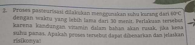 Proses pasteurisasi dilakukan menggunakan suhu kurang dari 60°C
dengan waktu yang lebih lama dari 30 menit. Perlakuan tersebut 
karena kandungan vitamin dalam bahan akan rusak, jika kena 
suhu panas. Apakah proses tersebut dapat dibenarkan dan jelaskan 
risikonya!