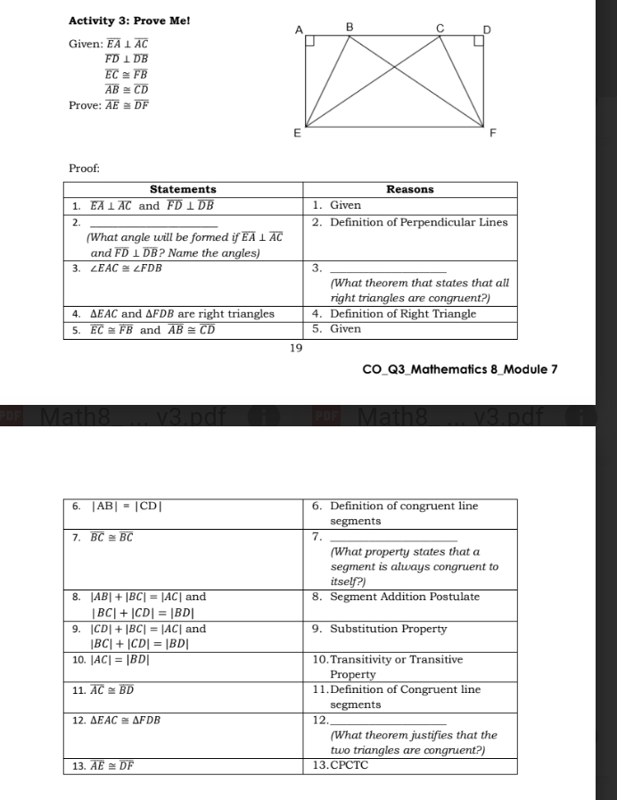 Activity 3: Prove Me!
Given: overline EA⊥ overline AC
overline FD⊥ overline DB
overline EC≌ overline FB
overline AB≌ overline CD
Prove: overline AE≌ overline DF
Proof:
Statements Reasons
1. overline EA⊥ overline AC and overline FD⊥ overline DB 1. Given
2. _2. Definition of Perpendicular Lines
(What angle will be formed if overline EA⊥ overline AC
and overline FD⊥ overline DB ? Name the angles)
3. ∠ EAC≌ ∠ FDB 3._
(What theorem that states that all
right triangles are congruent?)
4. ΔE AC and △ FDB are right triangles 4. Definition of Right Triangle
5. overline EC≌ overline FB and overline AB≌ overline CD 5. Given
19
CO_Q3_Mathematics 8_Module 7
Ma
the 3 D  i