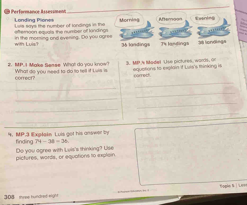 Performance Assessment
atulation
Landing Planes Morning Afternoon Evening
You
Luis says the number of landings in the
follo
listen
afternoon equals the number of landings
respe
your 8
in the morning and evening. Do you agree
with Luis? 74 landings 38 landings
36 landings
2. MP.I Make Sense What do you know? 3. MP.4 Model Use pictures, words, or
What do you need to do to tell if Luis is equations to explain if Luis's thinking is
correct?
correct.
_
_
_
_
_
_
_
_
4. MP.3 Explain Luis got his answer by
finding 74-38=36. 
Do you agree with Luis's thinking? Use
pictures, words, or equations to explain.
308 three hundred eight © Pearson Education, Inc. 2 Topic 5 Less