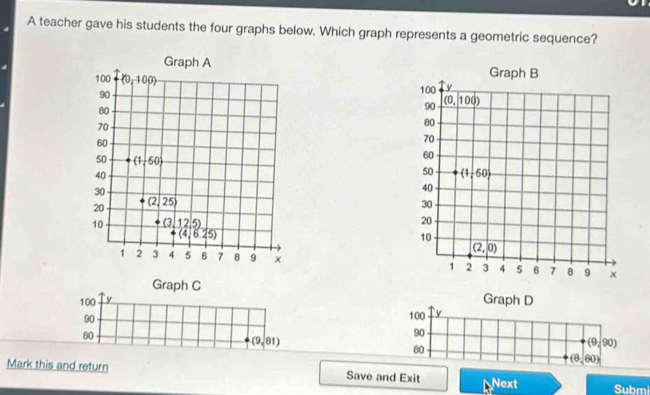 A teacher gave his students the four graphs below. Which graph represents a geometric sequence?
 
 
 
 
Graph C
Graph D
Mark this and return Save and Exit Next
Submi