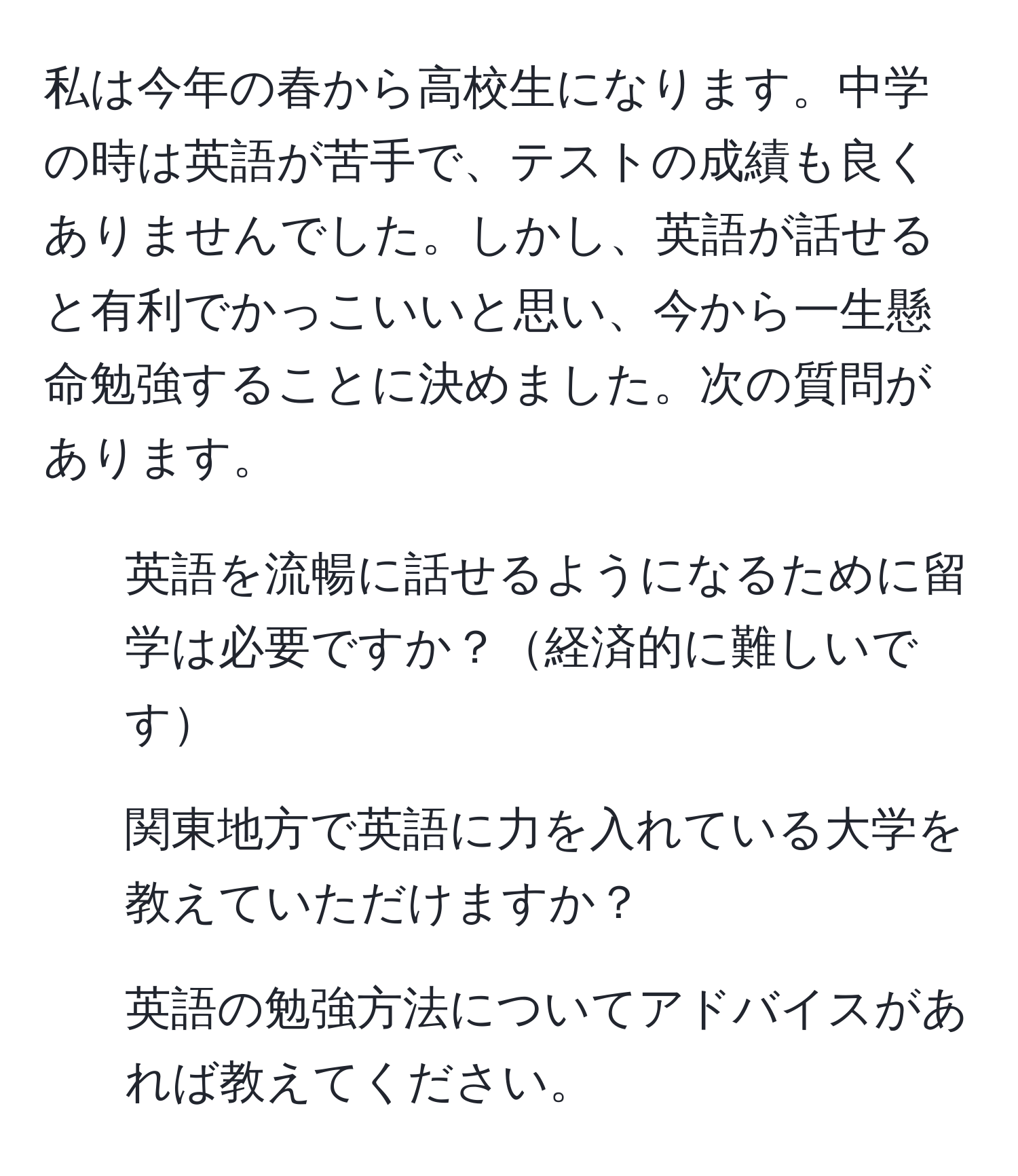 私は今年の春から高校生になります。中学の時は英語が苦手で、テストの成績も良くありませんでした。しかし、英語が話せると有利でかっこいいと思い、今から一生懸命勉強することに決めました。次の質問があります。  
1. 英語を流暢に話せるようになるために留学は必要ですか？経済的に難しいです  
2. 関東地方で英語に力を入れている大学を教えていただけますか？  
3. 英語の勉強方法についてアドバイスがあれば教えてください。