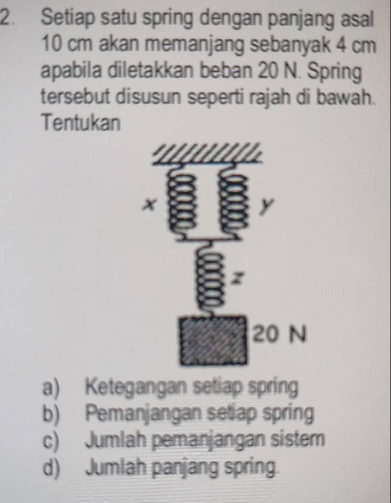 Setiap satu spring dengan panjang asal
10 cm akan memanjang sebanyak 4 cm
apabila diletakkan beban 20 N. Spring
tersebut disusun seperti rajah di bawah.
Tentukan
a) Ketegangan setiap spring
b) Pemanjangan setiap spring
c) Jumlah pemanjangan sister
d) Jumlah panjang spring