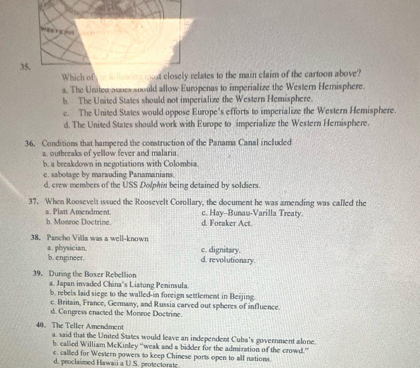Which of he folles to the main claim of the cartoon above?
a. The United States should allow Europenas to imperialize the Western Hemisphere.
b. The United States should not imperialize the Western Hemisphere.
c. The United States would oppose Europe's efforts to imperialize the Western Hemisphere.
d. The United States should work with Europe to imperialize the Western Hemisphere.
36. Conditions that hampered the construction of the Panama Canal included
a. outbreaks of yellow fever and malaria.
b. a breakdown in negotiations with Colombia.
e. sabotage by marauding Panamanians.
d. erew members of the USS Dolphin being detained by soldiers.
37. When Roosevelt issued the Roosevelt Corollary, the document he was amending was called the
a. Platt Amendment. c. Hay-Bunau-Varilla Treaty.
b. Monroe Doctrine. d. Foraker Act.
38. Pancho Villa was a well-known
a. physician. c. dignitary.
b. engineer. d. revolutionary.
39. During the Boxer Rebellion
a. Japan invaded China's Liatung Peninsula.
b. rebels laid siege to the walled-in foreign settlement in Beijing.
c. Britain, France, Germany, and Russia carved out spheres of influence.
d. Congress enacted the Monroe Doctrine.
40、 The Teller Amendment
a. said that the United States would leave an independent Cuba's government alone.
b. called William McKinley “weak and a bidder for the admiration of the crowd.”
e. called for Western powers to keep Chinese ports open to all nations.
d. proclaimed Hawaii a U.S. protectorate.