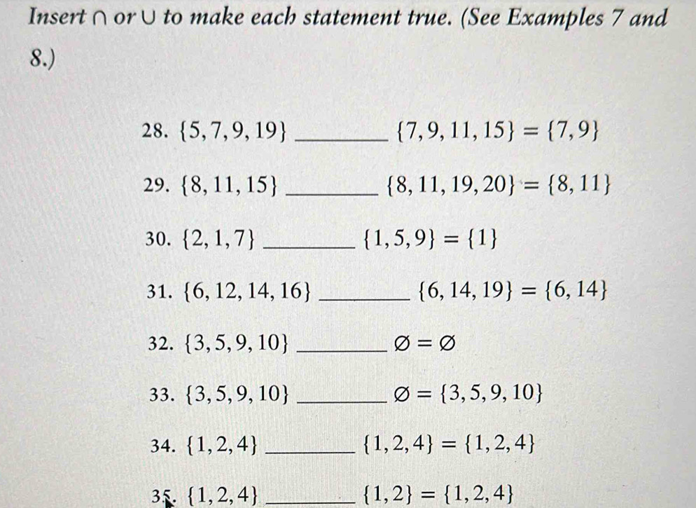 Insert∩ or∪to make each statement true. (See Examples 7 and 
8.) 
28.  5,7,9,19 _  7,9,11,15 = 7,9
29.  8,11,15 _  8,11,19,20 = 8,11
30.  2,1,7 _  1,5,9 = 1
31.  6,12,14,16 _  6,14,19 = 6,14
32.  3,5,9,10 _ phi =varnothing
33.  3,5,9,10 _ varnothing = 3,5,9,10
34.  1,2,4 _  1,2,4 = 1,2,4
35  1,2,4 _  1,2 = 1,2,4