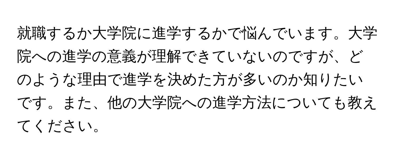 就職するか大学院に進学するかで悩んでいます。大学院への進学の意義が理解できていないのですが、どのような理由で進学を決めた方が多いのか知りたいです。また、他の大学院への進学方法についても教えてください。