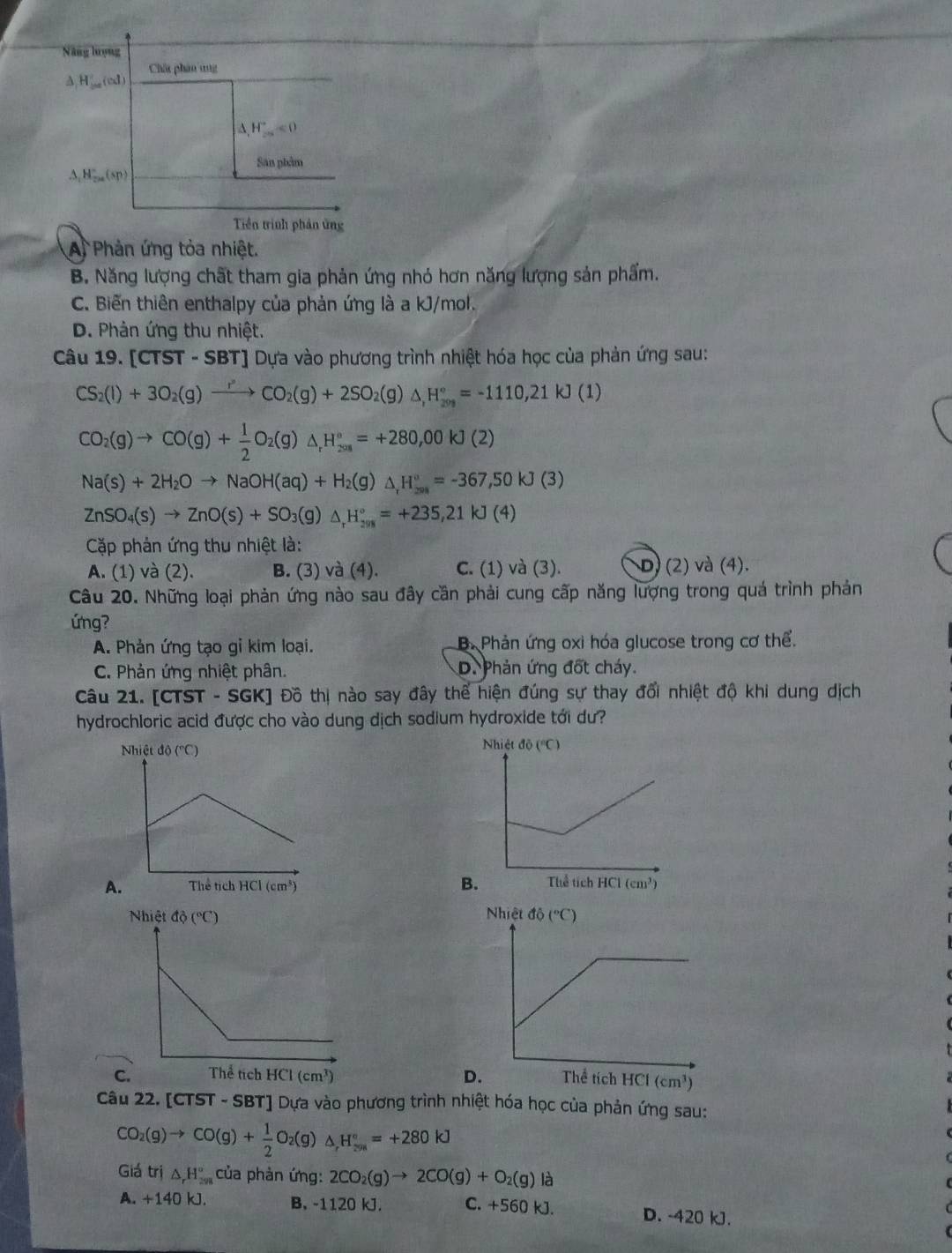 A Phản ứng tỏa nhiệt.
B. Năng lượng chất tham gia phản ứng nhỏ hơn năng lượng sản phẩm.
C. Biến thiên enthalpy của phản ứng là a kJ/mol.
D. Phản ứng thu nhiệt.
Câu 19. [CTST - SBT] Dựa vào phương trình nhiệt hóa học của phản ứng sau:
CS_2(l)+3O_2(g)xrightarrow rCO_2(g)+2SO_2(g)△ ,H_(209)°=-1110,21kJ(1)
CO_2(g)to CO(g)+ 1/2 O_2(g)△ _rH_(2018)^o=+280,00kJ(2)
Na(s)+2H_2Oto NaOH(aq)+H_2(g)△ _,H_(208)°=-367,50kJ(3)
ZnSO_4(s)to ZnO(s)+SO_3(g)△ _rH_(2018)°=+235,21kJ(4)
Cặp phản ứng thu nhiệt là:
A. (1) và (2). B. (3) và (4). C. (1) và (3). D) (2) và (4).
Câu 20. Những loại phản ứng nào sau đây cần phải cung cấp năng lượng trong quá trình phản
ứng?
A. Phản ứng tạo gỉ kim loại. B. Phản ứng oxi hóa glucose trong cơ thể.
C. Phản ứng nhiệt phân. D. Phản ứng đốt cháy.
Câu 21. [CTST - SGK] Đồ thị nào say đây thể hiện đúng sự thay đổi nhiệt độ khi dung dịch
hydrochloric acid được cho vào dung dịch sodium hydroxide tới dư?
B.
 
Câu 22. [CTST - SBT] Dựa vào phương trình nhiệt hóa học của phản ứng sau:
CO_2(g)to CO(g)+ 1/2 O_2(g)△ _,H_(201)°=+280kJ
Giá trị △ _rH_(298)° của phản ứng: 2CO_2(g)to 2CO(g)+O_2(g)la
A. + 140 kJ. B. -1120 kJ. C. +560 kJ. D. -420 kJ.