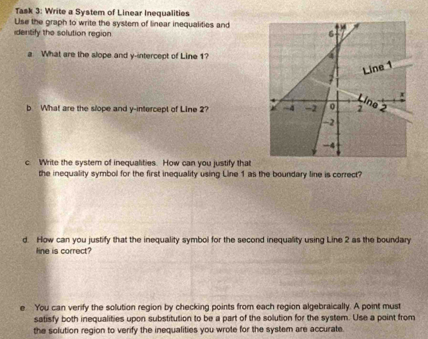 Task 3: Write a System of Linear Inequalities 
Use the graph to write the system of linear inequalities and 
identify the solution region 
a What are the slope and y-intercept of Line 1? 
b What are the slope and y-intercept of Line 2? 
c. Write the system of inequalities. How can you justify that 
the inequality symbol for the first inequality using Line 1 as the boundary line is correct? 
d. How can you justify that the inequality symbol for the second inequality using Line 2 as the boundary 
line is correct? 
e. You can verify the solution region by checking points from each region algebraically. A point must 
satisfy both inequalities upon substitution to be a part of the solution for the system. Use a point from 
the solution region to verify the inequalities you wrote for the system are accurate.