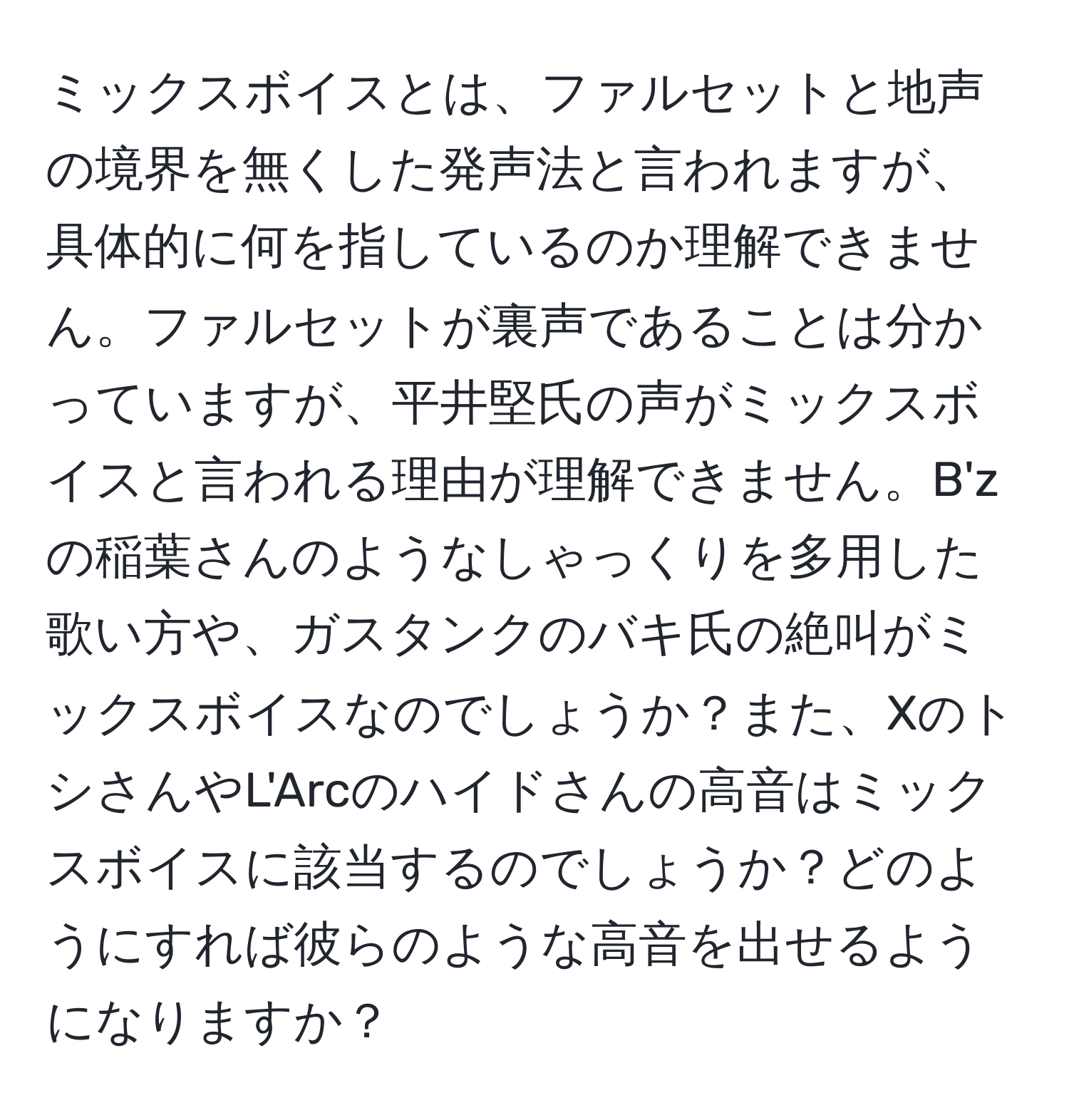 ミックスボイスとは、ファルセットと地声の境界を無くした発声法と言われますが、具体的に何を指しているのか理解できません。ファルセットが裏声であることは分かっていますが、平井堅氏の声がミックスボイスと言われる理由が理解できません。B'zの稲葉さんのようなしゃっくりを多用した歌い方や、ガスタンクのバキ氏の絶叫がミックスボイスなのでしょうか？また、XのトシさんやL'Arcのハイドさんの高音はミックスボイスに該当するのでしょうか？どのようにすれば彼らのような高音を出せるようになりますか？