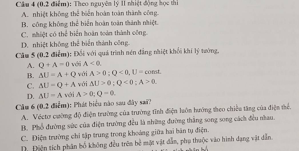 Theo nguyên lý II nhiệt động học thì
A. nhiệt không thể biến hoàn toàn thành công.
B. công không thể biến hoàn toàn thành nhiệt.
C. nhiệt có thể biến hoàn toàn thành công.
D. nhiệt không thể biến thành công.
Câu 5 (0.2 điểm): Đối với quá trình nén đẳng nhiệt khối khí lý tưởng,
A. Q+A=0 với A<0</tex>.
B. △ U=A+Q với A>0; Q<0</tex>, U= const.
C. △ U=Q+A với △ U>0; Q<0</tex>; A>0.
D. △ U=A với A>0; Q=0. 
Câu 6 (0.2 điểm): Phát biểu nào sau đây sai?
A. Véctơ cường độ điện trường của trường tĩnh điện luôn hướng theo chiều tăng của điện thế.
B. Phổ đường sức của điện trường đều là những đường thẳng song song cách đều nhau.
C. Điện trường chỉ tập trung trong khoảng giữa hai bản tụ điện.
D. Điên tích phân bố không đều trên bề mặt vật dẫn, phụ thuộc vào hình dạng vật dẫn.