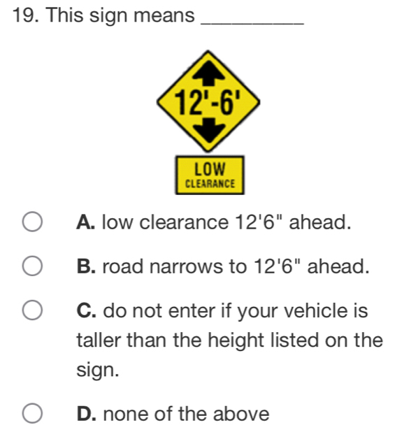 This sign means_
A. low clearance 12'6'' ahead.
B. road narrows to 12'6'' ahead.
C. do not enter if your vehicle is
taller than the height listed on the
sign.
D. none of the above