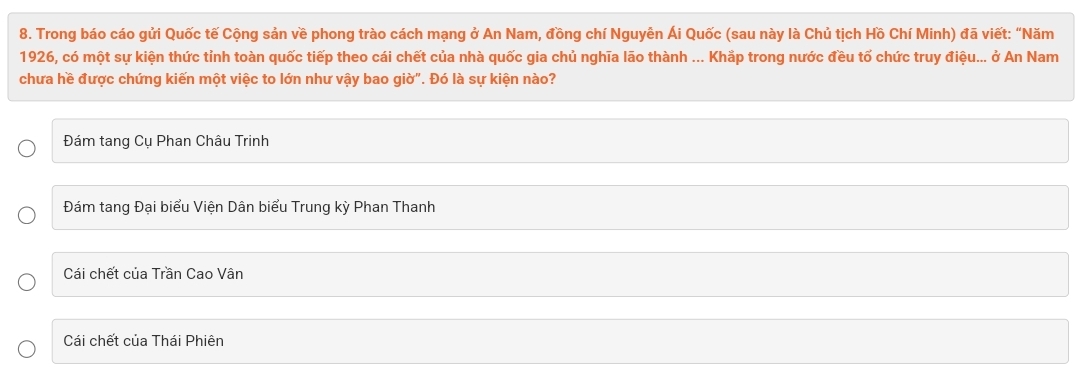 Trong báo cáo gửi Quốc tế Cộng sản về phong trào cách mạng ở An Nam, đồng chí Nguyễn Ái Quốc (sau này là Chủ tịch Hồ Chí Minh) đã viết: “Năm
1926, có một sự kiện thức tỉnh toàn quốc tiếp theo cái chết của nhà quốc gia chủ nghĩa lão thành ... Khắp trong nước đều tố chức truy điệu... ở An Nam
chưa hề được chứng kiến một việc to lớn như vậy bao giờ". Đó là sự kiện nào?
Đám tang Cụ Phan Châu Trinh
Đám tang Đại biểu Viện Dân biểu Trung kỳ Phan Thanh
Cái chết của Trần Cao Vân
Cái chết của Thái Phiên