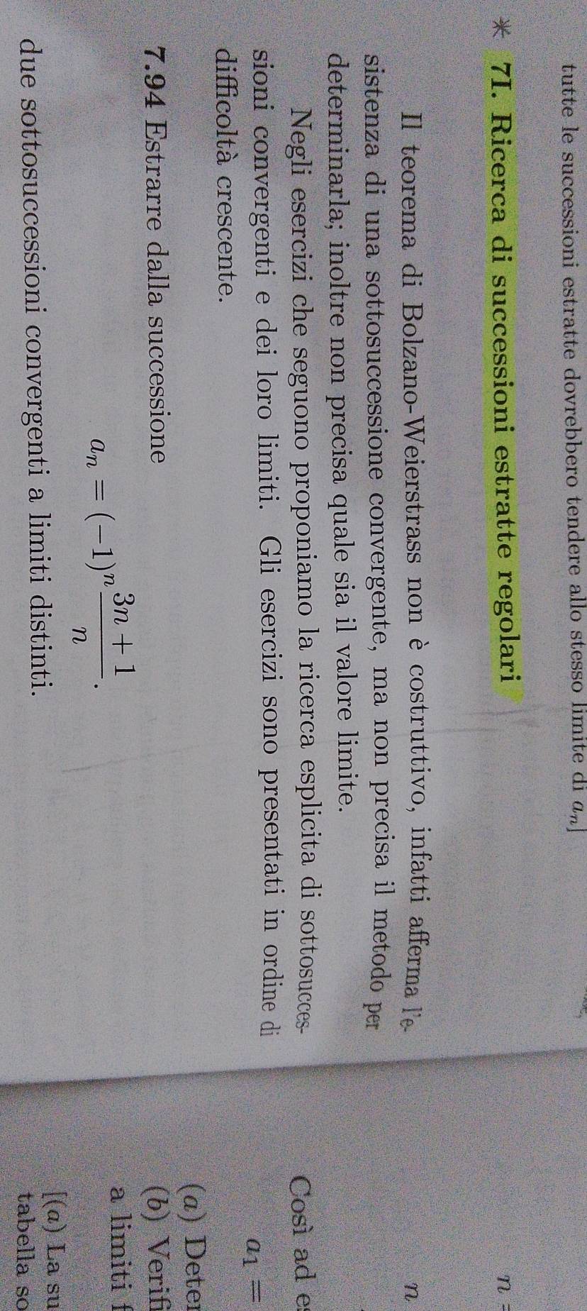 tutte le successioni estratte dovrebbero tendere allo stesso limite di an 
* 7I. Ricerca di successioni estratte regolari
n=
Il teorema di Bolzano-Weierstrass non è costruttivo, infatti afferma l'e - n
sistenza di una sottosuccessione convergente, ma non precisa il metodo per 
determinarla; inoltre non precisa quale sia il valore limite. 
Negli esercizi che seguono proponiamo la ricerca esplicita di sottosucces- Così ad e 
sioni convergenti e dei loro limiti. Gli esercizi sono presentati in ordine di
a_1=
difficoltà crescente. 
(a) Deter 
7.94 Estrarre dalla successione (b) Verif
a_n=(-1)^n (3n+1)/n . 
a limiti f 
[(α) La su 
due sottosuccessioni convergenti a limiti distinti. tabella so