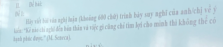 Để bài: 
Đề 1: 
Hãy viết bài văn nghị luận (khoảng 600 chữ) trình bày suy nghĩ của anh/chị về ý 
kiến: “Kẻ nào chỉ nghĩ đến bản thân và việc gì cũng chỉ tìm lợi cho mình thì không thể có 
hạnh phúc được.” (M. Seneca).