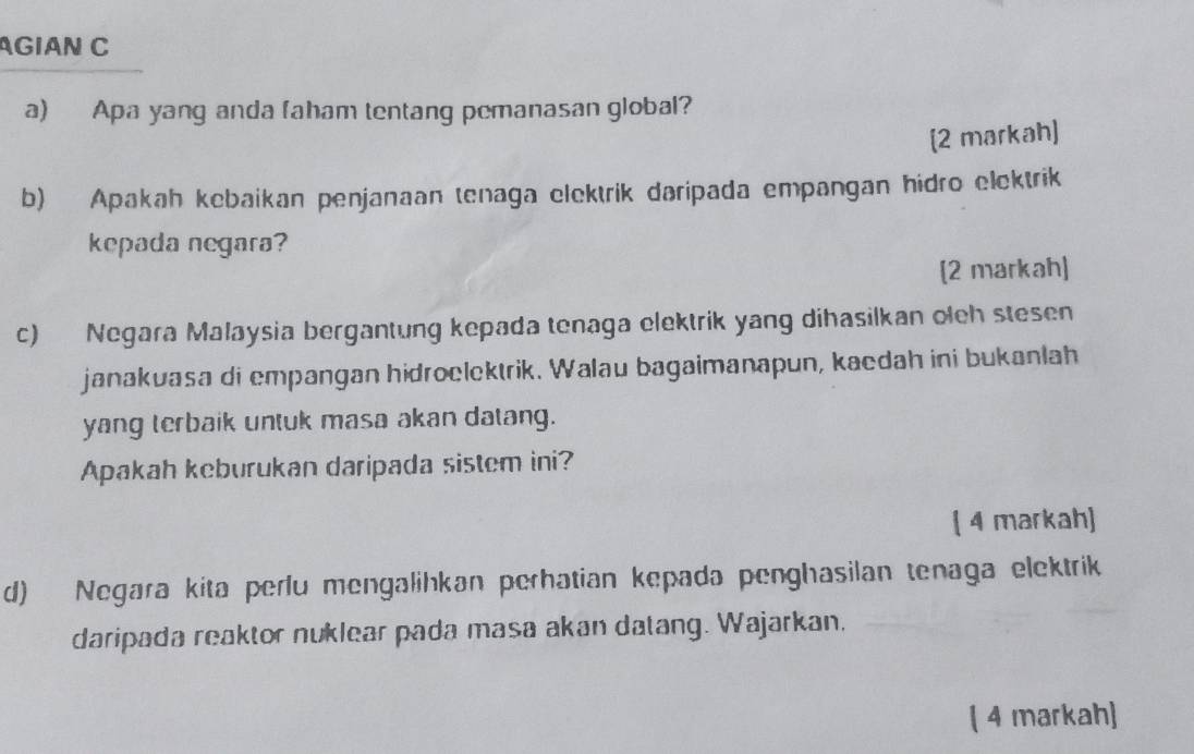 GIAN C 
a) Apa yang anda faham tentang pemanasan global? 
[2 markah] 
b) Apakah kebaikan penjanaan tenaga elektrik daripada empangan hidro elektrik 
kepada negara? 
[2 markah] 
c) Negara Malaysia bergantung kepada tenaga elektrik yang dihasilkan oleh stesen 
janakuasa di empangan hidroelektrik. Walau bagaimanapun, kaedah ini bukanlah 
yang terbaik untuk masa akan datang. 
Apakah keburukan daripada sistem ini? 
( 4 markah) 
d) Negara kita perlu mengalihkan perhatian kepada penghasilan tenaga elektrik 
daripada reaktor nuklear pada masa akan datang. Wajarkan, 
( 4 markah)