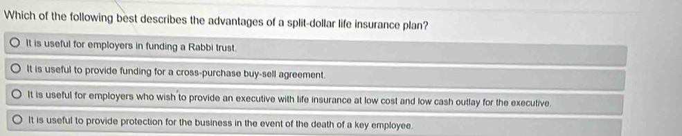 Which of the following best describes the advantages of a split-dollar life insurance plan?
It is useful for employers in funding a Rabbi trust.
It is useful to provide funding for a cross-purchase buy-sell agreement.
It is useful for employers who wish to provide an executive with life insurance at low cost and low cash outlay for the executive.
It is useful to provide protection for the business in the event of the death of a key employee.