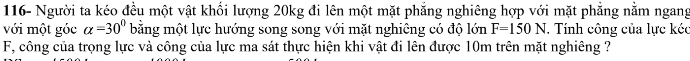 116- Người ta kéo đều một vật khối lượng 20kg đi lên một mặt phẳng nghiêng hợp với mặt phẳng nằm ngang 
với một góc alpha =30° bằng một lực hướng song song với mặt nghiêng có độ lớn F=150N. Tính công của lực kéc
F, công của trọng lực và công của lực ma sát thực hiện khi vật đi lên được 10m trên mặt nghiêng ?