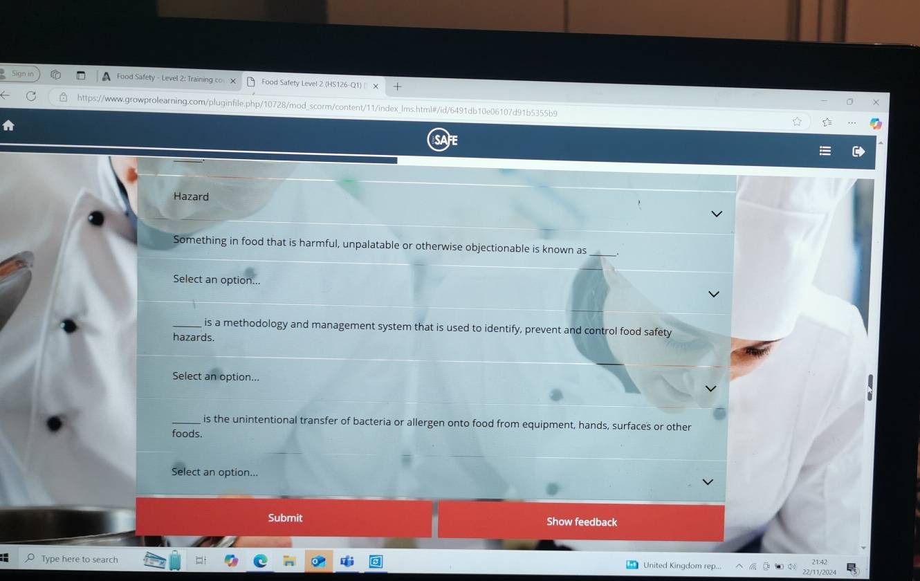 A Food Safety - Level 2: Training co × Food Safety Level 2 (HS126- Q
https://www.growprolearning.com/pluginfile.php/10728/mod_scorm/content/11/index_lms.html#/id/6491db10e06107d91b5355b9
Hazard
_
Something in food that is harmful, unpalatable or otherwise objectionable is known as
Select an option...
_is a methodology and management system that is used to identify, prevent and control food safety
hazards.
Select an option...
is the unintentional transfer of bacteria or allergen onto food from equipment, hands, surfaces or other
foods.
Select an option...
Submit Show feedback
Type here to search 22/11/2024 21:42
United Kingdom rep...