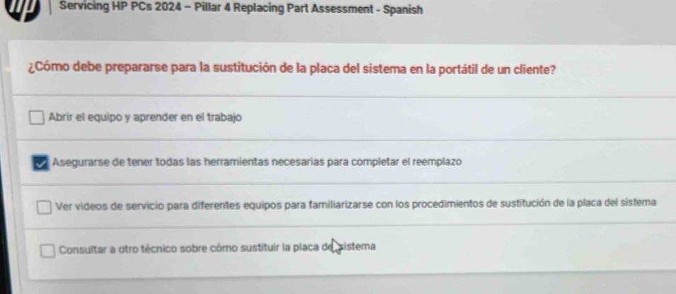 Servicing HP PCs 2024 - Pillar 4 Replacing Part Assessment - Spanish
¿Cómo debe prepararse para la sustitución de la placa del sistema en la portátil de un cliente?
Abrir el equipo y aprender en el trabajo
Asegurarse de tener todas las herramientas necesarias para completar el reemplazo
Ver videos de servicio para diferentes equipos para familiarizarse con los procedimientos de sustitución de la placa del sistema
Consultar a otro técnico sobre cómo sustituir la placa de sistema