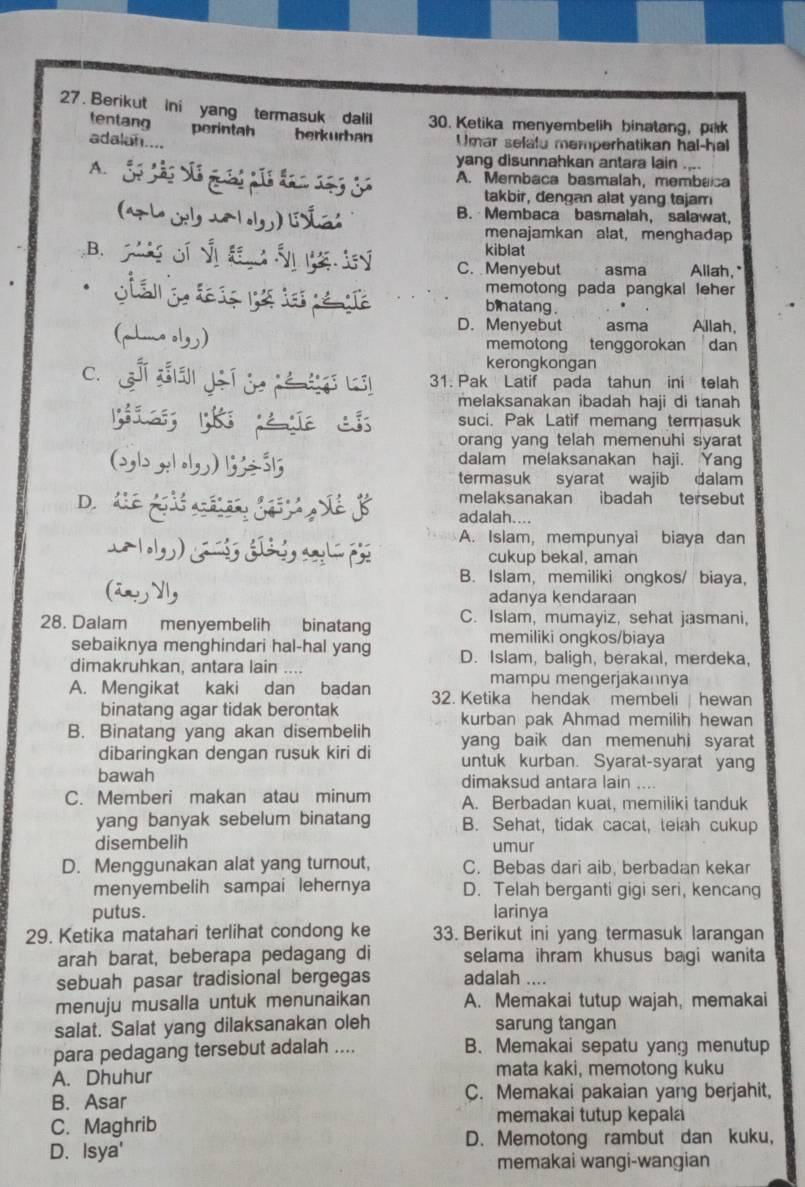 Berikut ini yang termasuk dalil 30. Ketika menyembelih binatang, pak
tentang perintah berkürban Umar selalu memperhatikan hal-hal
adalan....
yang disunnahkan antara lain ....
A. S A. Membaca basmalah, membaica
takbir, dengan alat yang tajam
(  u  l B. Membaca basmalah, salawat,
menajamkan alat, menghadap
kiblat
C. Menyebut asma Allah,"
c         ge memotong pada pangkal leher
binatang .
D. Menyebut     asma Allah,
(~l。) memotong tenggorokan dan
kerongkongan
c.  s đá jí j é  b 31. Pak Latif pada tahun ini telah
melaksanakan ibadah haji di tanah
suci. Pak Latif memang termasuk
orang yang telah memenuhi syarat
(2b , ) 1÷315 dalam melaksanakan haji. Yang
termasuk syarat wajib dalam
melaksanakan ibadah tersebut
D.  Cể gả h (  SềB adalah....
A. Islam, mempunyai biaya dan
cukup bekal, aman
B. Islam, memiliki ongkos/ biaya,
(än, y, adanya kendaraan
28. Dalam menyembelih binatang C. Islam, mumayiz, sehat jasmani,
memiliki ongkos/biaya
sebaiknya menghindari hal-hal yang D. Islam, baligh, berakal, merdeka,
dimakruhkan, antara lain ....
mampu mengerjakannya
A. Mengikat kaki dan badan 32. Ketika hendak membeli  hewan
binatang agar tidak berontak kurban pak Ahmad memilih hewan
B. Binatang yang akan disembelih yang baik dan memenuhi syarat
dibaringkan dengan rusuk kiri di untuk kurban. Syarat-syarat yang
bawah dimaksud antara lain ....
C. Memberi makan atau minum A. Berbadan kuat, memiliki tanduk
yang banyak sebelum binatang B. Sehat, tidak cacat, telah cukup
disembelih umur
D. Menggunakan alat yang turnout, C. Bebas dari aib, berbadan kekar
menyembelih sampai lehernya D. Telah berganti gigi seri, kencang
putus. larinya
29. Ketika matahari terlihat condong ke 33. Berikut ini yang termasuk larangan
arah barat, beberapa pedagang di selama ihram khusus bagi wanita
sebuah pasar tradisional bergegas adalah ....
menuju musalla untuk menunaikan A. Memakai tutup wajah, memakai
salat. Salat yang dilaksanakan oleh sarung tangan
para pedagang tersebut adalah .... B. Memakai sepatu yang menutup
A. Dhuhur mata kaki, memotong kuku
B. Asar C. Memakai pakaian yang berjahit,
C. Maghrib memakai tutup kepala
D. Memotong rambut dan kuku,
D. Isya'
memakai wangi-wangian