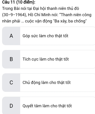 Trong Bài nói tại Đại hội thanh niên thủ đô
(30-9-1964), Hồ Chí Minh nói: “Thanh niên công
nhân phải ... cuộc vận động "Ba xây, ba chống"
A Góp sức làm cho thật tốt
B Tích cực làm cho thật tốt
CChủ động làm cho thật tốt
DQuyết tâm làm cho thật tốt