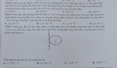 Cầu 5: Một ông đây thắng, chiều đài 20 cm, đường kinh 2 cm. Một đây dẫn có sò bọc cách điện
dài 300 2 được quân đềa trên theo chiều đài ổng. Ông đây không có lội và đặt trong không khi
A. 0.015 7' Cường độ động điện đi qua đây dẫn là 0.5 A. Cảm ứng từ trong ổng đây bằng C. 0.035 T. D. 0.045 T.
B. 0.025 T.
Câu 6: Mộc dây dẫm đường kinh tiết điện d=0.5 mm được bọc bằng một lớp cách điện mông và
quần thành một ổng đây. Các vòng của ông đây được quản sát nhau. Cho dòng điện có cường độ 6
= 0,4 A đi qua ống đây. Cảm ứng từ trong ổng đây bằng
A. 3, 2.10^(-4)T. B. 3.2π .10^(-4)T. C. π , 10^(-4)T. D. 2π .10^(-4)T. 
Cầu 7: Một dây dẫn rắt đài cũng thắng, ở giữa đây được uồn thành vòng tròn tâm O, bản kinh
chiều như hình vệ 1,5 cm, tại chỗ chéo nhau dây dẫn được cách điện. Dòng điện chạy trên đây có cường độ 3.0 A và
Cảm ứng từ tại tâm 0 của vòng tròn là
A. 1, 7, 10^(-4)T. B. 6, 5.10^(-5)T. C. 7.10^(-1)T. D. 18.10^(-5)T.