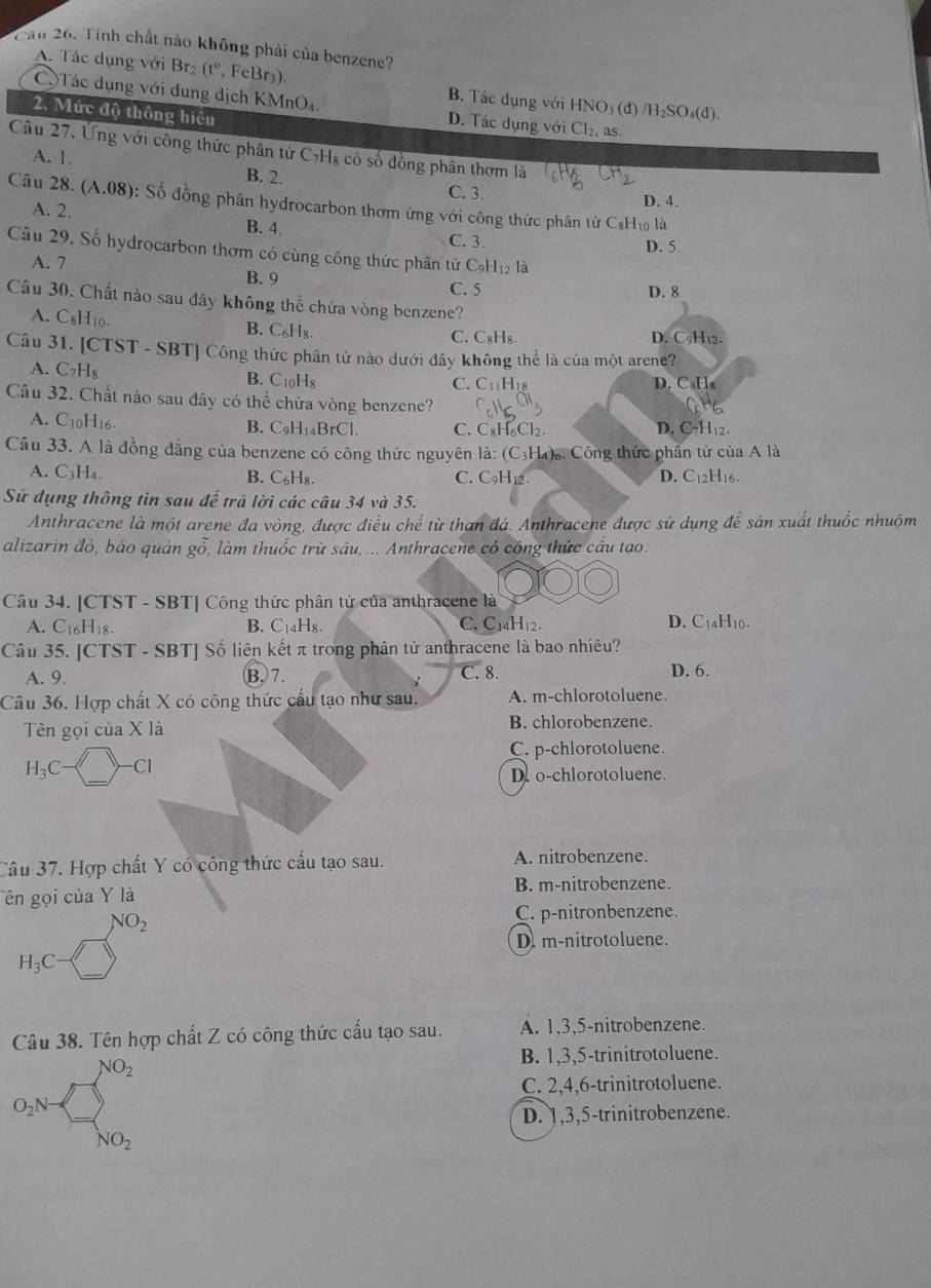 Cầu 26. Tính chất nào không phải của benzene?
A. Tác dụng với Brz (1° , FeBr3). B. Tác dụng với HNO₃ (đ) /H₂SO₄(d).
C Tác dụng với dung dịch KMnO_4 D. Tác dụng với Cl_2 as .
2. Mức độ thông hiệu
Cầu 27. Ứng với công thức phân tử C7Hs có số đồng phân thơm là
A. 1. B. 2. C. 3.
D. 4.
Câu 28 (A.08) : Số đồng phân hydrocarbon thơm ứng với công thức phân từ CạH₁0 là
A. 2. B. 4. D. 5.
C. 3.
Câu 29. Số hydrocarbon thơm có cùng công thức phân tứ C_9H_12l_2
A. 7 B. 9
C. 5 D. 8
Câu 30. Chất nào sau đây không thể chứa vòng benzene?
B. C_6H_8.
A. C_8H_10. C. C₈H₈. D. C9H₁2.
Câu 31. [CTST-SBT T| Công thức phân tử nào dưới đây không thể là của một arene?
A. C_7H_8 B. C_10H D. CaHs
C. C_11H_18
Câu 32. Chất nào sau đây có thể chứa vòng benzene?
A. C_10H 16. B. C_9H_14BrCl. C. C₈H₆Cl2. D. C7H₁2.
Câu 33. A là đồng đẳng của benzene có công thức nguyên là: (C_3H_4) Công thức phần từ của A là
A. C_3H_4. C. C₃H₁ D. C12H16.
B. C_6H_8.
Sử dụng thông tin sau để trã lời các câu 34 và 35.
Anthracene là một arene đa vòng, được điều chế từ than đá. Anthracene được sử dụng để sản xuất thuốc nhuộm
alizarin đỏ, báo quản goverline overline o làm thuốc trừ sâu, ... Anthracene có công thức cầu tạo.
Câu 34. [CT ST-SBT Công thức phân tử của anthracene là
A. C_16H_18. B. C_14H_8. C. C14H12. D. C14H10.
Câu 35. [C TST-SBT Số liên kết π trong phân tử anthracene là bao nhiêu?
A. 9. B,7. C. 8. D. 6.
Câu 36. Hợp chất X có công thức cầu tạo như sau. A. m-chlorotoluene.
Tên gọi của X là B. chlorobenzene.
H_3C-□ -Cl
C. p-chlorotoluene.
D. o-chlorotoluene.
Câu 37. Hợp chất Y có công thức cấu tạo sau. A. nitrobenzene.
Tên gọi của Y là
B. m-nitrobenzene.
NO_2
C. p-nitronbenzene.
H_3C-□
D. m-nitrotoluene.
Câu 38. Tên hợp chất Z có công thức cấu tạo sau. A. 1,3,5-nitrobenzene.
O_2N+∈tlimits _NO_2^NO_NO_2
B. 1,3,5-trinitrotoluene.
C. 2,4,6-trinitrotoluene.
D. 1,3,5-trinitrobenzene.