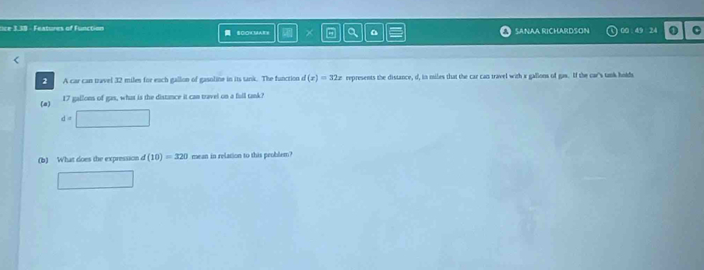 tice 3.39 - Features of Function SCOKMAKS I × a SANAA RICHARDSON 00 49 24 C 
2 A car can travel 32 miles for each gallon of gasoline in its tank. The function d(x)=32x represents the distance, d, in miles that the car can travel with x gallons of gas. If the car's tank holds 
(a) 17 gallons of gas, what is the distance it can travel on a full tank?
d=
(b) What does the expression d(10)=320 mean in relation to this problem?