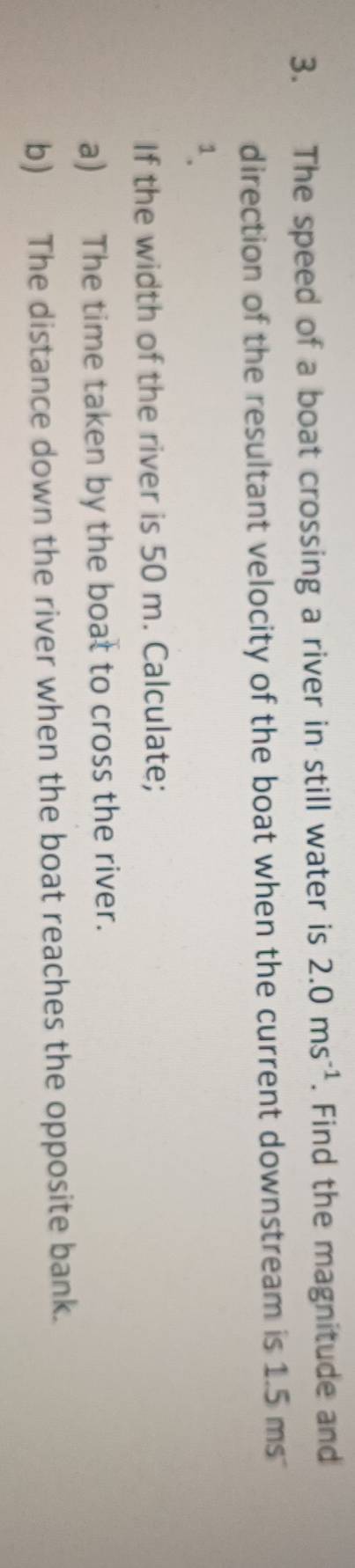 The speed of a boat crossing a river in still water is 2.0ms^(-1). Find the magnitude and 
direction of the resultant velocity of the boat when the current downstream is 1.5 ms
1. 
If the width of the river is 50 m. Calculate; 
a) The time taken by the boat to cross the river. 
b) The distance down the river when the boat reaches the opposite bank.