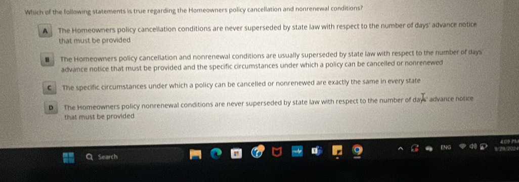 Which of the following statements is true regarding the Homeowners policy cancellation and nonrenewal conditions?
A The Homeowners policy cancellation conditions are never superseded by state law with respect to the number of days ' advance notice
that must be provided
€ The Homeowners policy cancellation and nonrenewal conditions are usually superseded by state law with respect to the number of days
advance notice that must be provided and the specific circumstances under which a policy can be cancelled or nonrenewed
€ The specific circumstances under which a policy can be cancelled or nonrenewed are exactly the same in every state
D The Homeowners policy nonrenewal conditions are never superseded by state law with respect to the number of days ' advance notice
that must be provided
409 m
20.508
Search