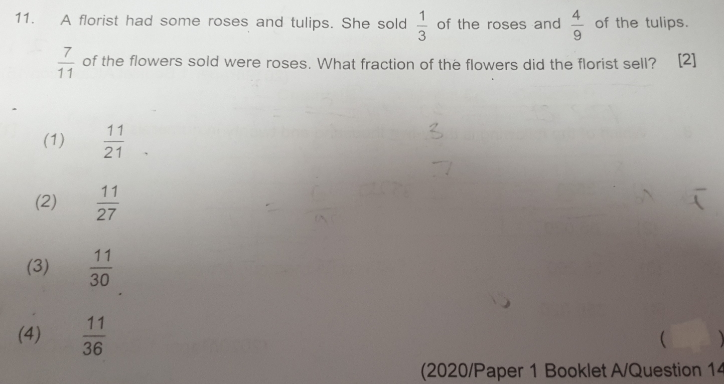 A florist had some roses and tulips. She sold  1/3  of the roses and  4/9  of the tulips.
 7/11  of the flowers sold were roses. What fraction of the flowers did the florist sell? [2]
(1)  11/21 
(2)  11/27 
(3)  11/30 
(4)  11/36 

(2020/Paper 1 Booklet A/Question 14