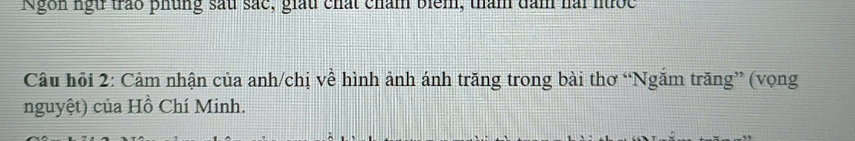 Ngôn ngữ trao phủng sau sắc, giấu chất chẩm biểm, tham dam hài nước 
Câu hỏi 2: Cảm nhận của anh/chị về hình ảnh ánh trăng trong bài thơ “Ngăm trăng” (vọng 
nguyệt) của Hồ Chí Minh.