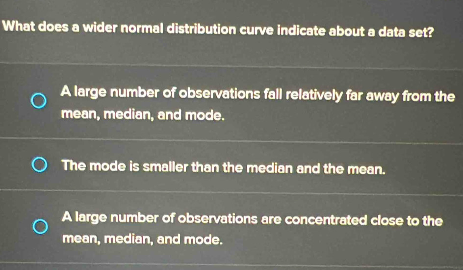 What does a wider normal distribution curve indicate about a data set?
A large number of observations fall relatively far away from the
mean, median, and mode.
The mode is smaller than the median and the mean.
A large number of observations are concentrated close to the
mean, median, and mode.