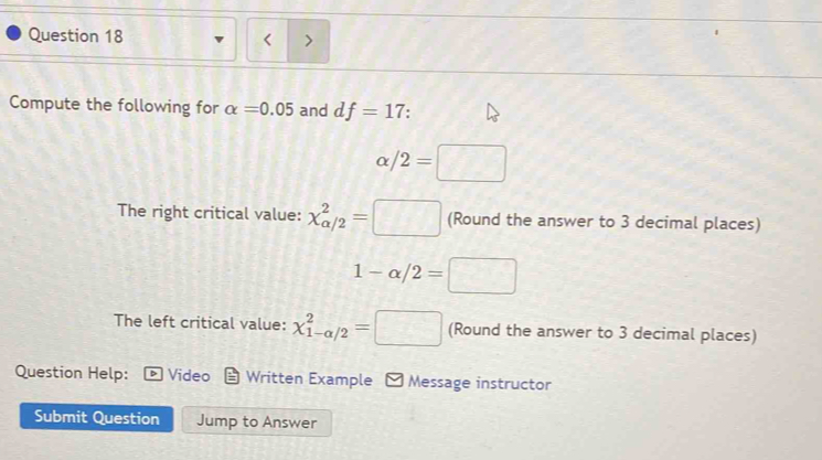 < 
Compute the following for  alpha =0.05 and df=17.
x/ /2=□
The right critical value: chi _(alpha /2)^2=□ (Round the answer to 3 decimal places)
1-alpha /2=□
The left critical value: chi _(1-alpha /2)^2=□ (Round the answer to 3 decimal places) 
Question Help: Video Written Example - Message instructor 
Submit Question Jump to Answer